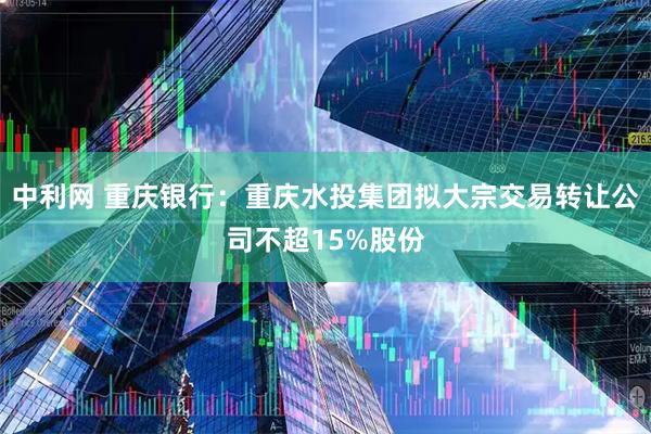 中利网 重庆银行：重庆水投集团拟大宗交易转让公司不超15%股份