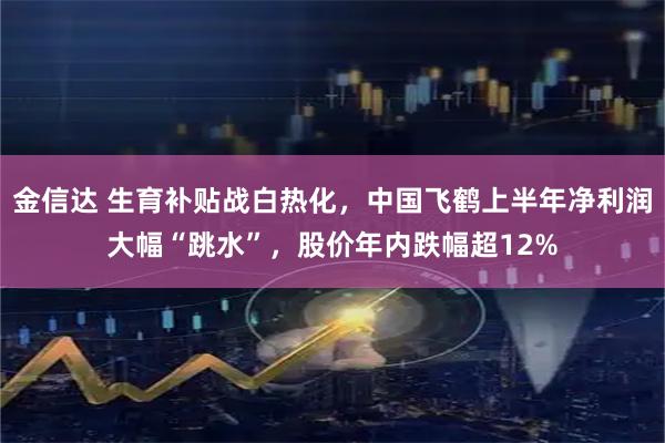 金信达 生育补贴战白热化，中国飞鹤上半年净利润大幅“跳水”，股价年内跌幅超12%