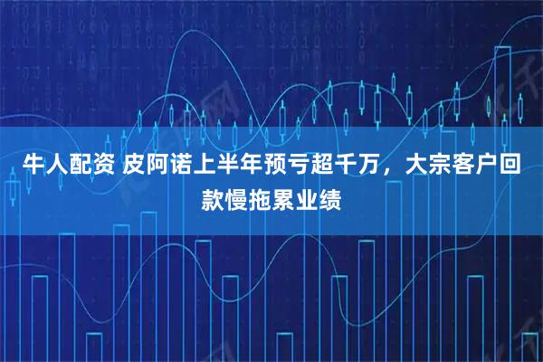 牛人配资 皮阿诺上半年预亏超千万，大宗客户回款慢拖累业绩